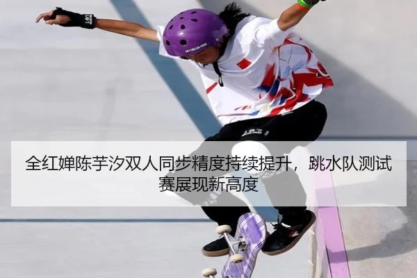 全红婵陈芋汐双人同步精度持续提升，跳水队测试赛展现新高度