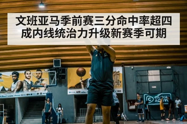 文班亚马季前赛三分命中率超四成内线统治力升级新赛季可期