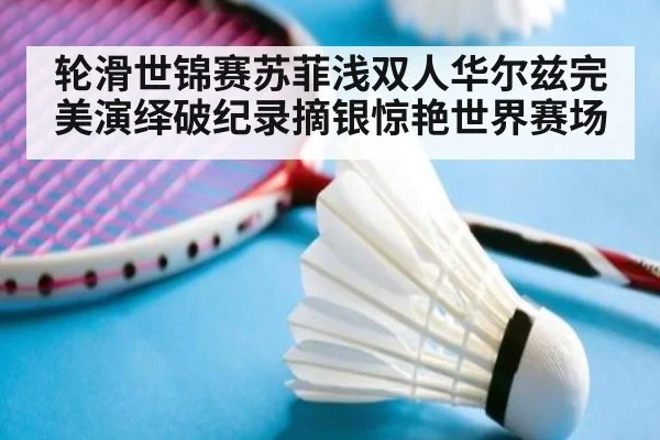 轮滑世锦赛苏菲浅双人华尔兹完美演绎破纪录摘银惊艳世界赛场
